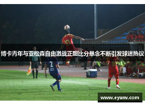 博卡青年与亚松森自由激战正酣比分悬念不断引发球迷热议
