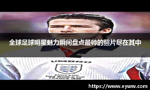 全球足球明星魅力瞬间盘点最帅的照片尽在其中